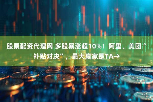 股票配资代理网 多股暴涨超10%！阿里、美团“补贴对决”，最大赢家是TA→