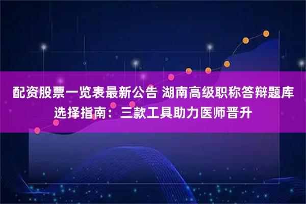 配资股票一览表最新公告 湖南高级职称答辩题库选择指南：三款工具助力医师晋升