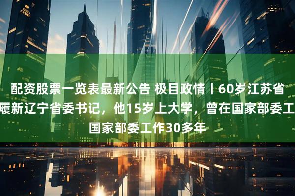配资股票一览表最新公告 极目政情丨60岁江苏省长许昆林履新辽宁省委书记，他15岁上大学，曾在国家部委工作30多年