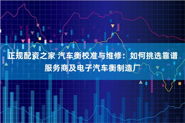 正规配资之家 汽车衡校准与维修：如何挑选靠谱服务商及电子汽车衡制造厂