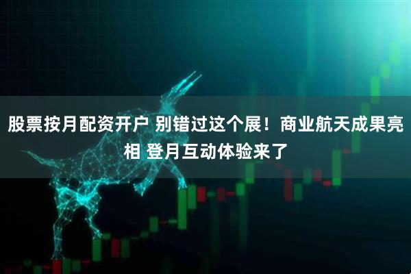 股票按月配资开户 别错过这个展！商业航天成果亮相 登月互动体验来了