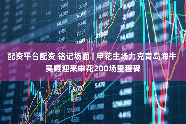 配资平台配资 铭记场面 | 申花主场力克青岛海牛 吴曦迎来申花200场里程碑