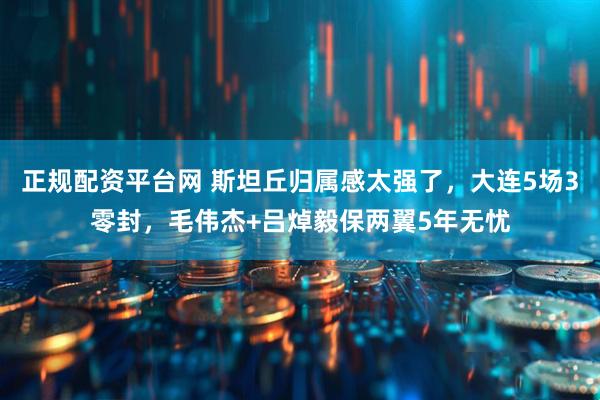 正规配资平台网 斯坦丘归属感太强了，大连5场3零封，毛伟杰+吕焯毅保两翼5年无忧