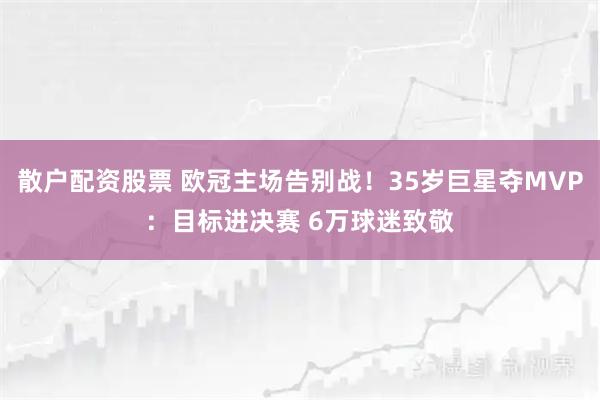 散户配资股票 欧冠主场告别战！35岁巨星夺MVP：目标进决赛 6万球迷致敬