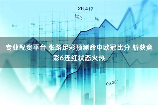 专业配资平台 张路足彩预测命中欧冠比分 斩获竞彩6连红状态火热