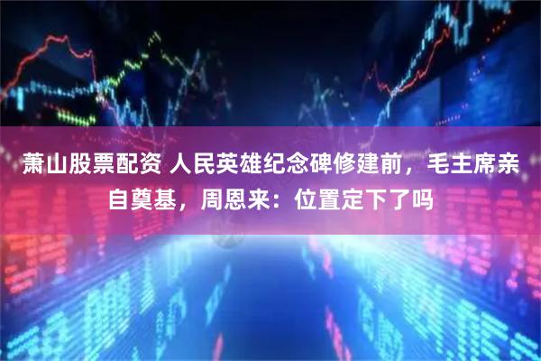 萧山股票配资 人民英雄纪念碑修建前，毛主席亲自奠基，周恩来：位置定下了吗