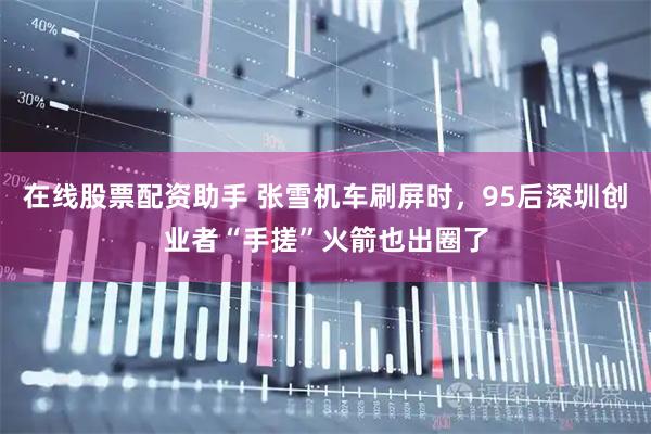 在线股票配资助手 张雪机车刷屏时，95后深圳创业者“手搓”火箭也出圈了