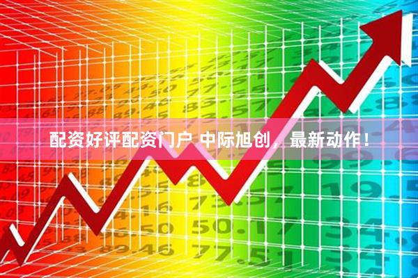 配资好评配资门户 中际旭创，最新动作！