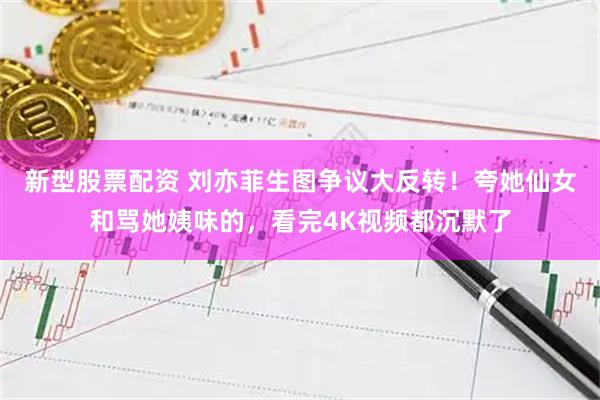 新型股票配资 刘亦菲生图争议大反转！夸她仙女和骂她姨味的，看完4K视频都沉默了