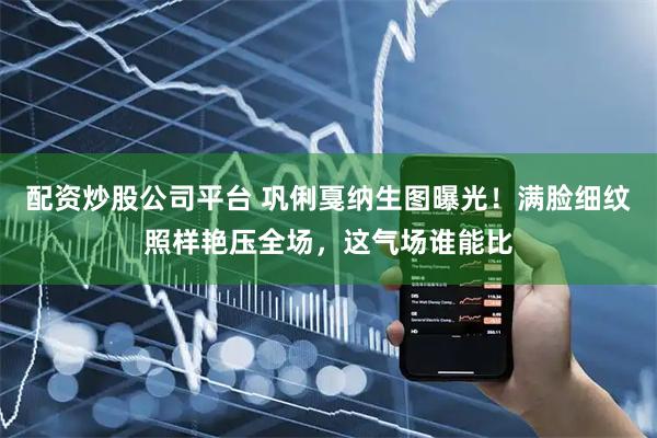 配资炒股公司平台 巩俐戛纳生图曝光！满脸细纹照样艳压全场，这气场谁能比