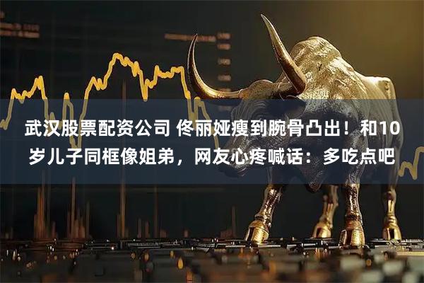 武汉股票配资公司 佟丽娅瘦到腕骨凸出！和10岁儿子同框像姐弟，网友心疼喊话：多吃点吧